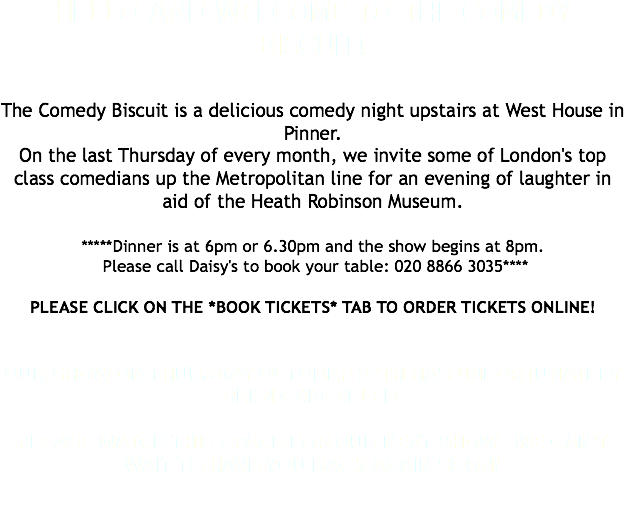 HELLO AND WELCOME TO THE COMEDY BISCUIT! The Comedy Biscuit is a delicious comedy night upstairs at West House in Pinner. On the last Thursday of every month, we invite some of London's top class comedians up the Metropolitan line for an evening of laughter in aid of the Heath Robinson Museum. *****Dinner is at 6pm or 6.30pm and the show begins at 8pm. Please call Daisy's to book your table: 020 8866 3035**** PLEASE CLICK ON THE *BOOK TICKETS* TAB TO ORDER TICKETS ONLINE! OUR SHOW ON THURSDAY OCTOBER 27TH HAS UNFORTUNATELY BEEN CANCELLED. PLEASE WATCH THIS SPACE FOR OUR NEXT SHOW - WE CAN'T WAIT TO HAVE YOU BACK AGAIN SOON! 